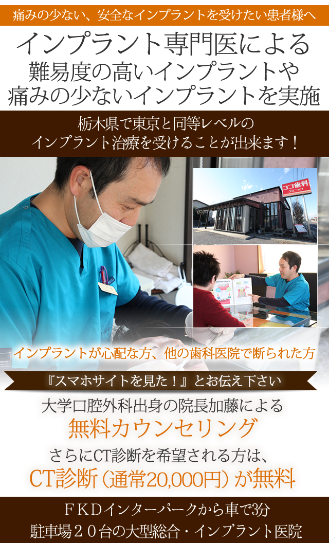 痛みの少ない、安全なインプラントを
受けたいという患者様へ

ココ歯科ではインプラント専門医による
難易度の高いインプラントや痛みの少ないインプラントを実施

栃木県で東京と同等レベルのインプラント治療を
受けることが出来ます！



一つでも当てはまれば、
ココ歯科・インプラントセンターへお越し下さい。


院長加藤とインプラント専門医が
あなたの悩みを解決します！

ＦＫＤインターパークから車で3分
駐車場20台の大型総合・インプラント医院

